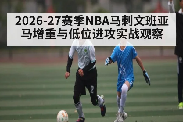 2026-27赛季NBA马刺文班亚马增重与低位进攻实战观察